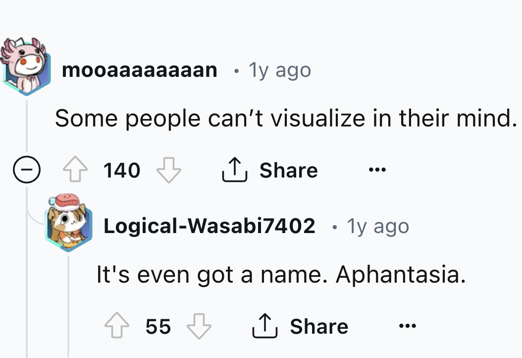 screenshot - mooaaaaaaaan 1y ago Some people can't visualize in their mind. 140 LogicalWasabi7402 1y ago It's even got a name. Aphantasia. 55